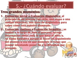 Tres grandes momentos:
1. Evaluación inicial o Evaluación diagnóstica: al
principio de un proceso (un ciclo, una etapa o una
unidad didáctica), nos sirve de diagnóstico para
saber cómo está nuestro alumnado.
2. Evaluación continua o Evaluación formativa : se
realiza a lo largo de todo el proceso, recoge
información sobre todo lo que hace el niño/a.
Se llama formativa porque al hacer un seguimiento
del alumno/a veo en qué momento le tengo que
ayudar intentando poner fin a la dificultad que
presente.
5.- ¿Cuándo evaluar?
 