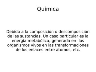 Química
Debido a la composición o descomposición
de las sustancias. Un caso particular es la
energía metabólica, generada en los
organismos vivos en las transformaciones
de los enlaces entre átomos, etc.
 