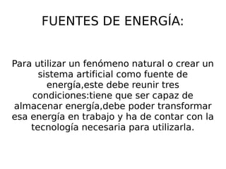 FUENTES DE ENERGÍA:
Para utilizar un fenómeno natural o crear un
sistema artificial como fuente de
energía,este debe reunir tres
condiciones:tiene que ser capaz de
almacenar energía,debe poder transformar
esa energía en trabajo y ha de contar con la
tecnología necesaria para utilizarla.
 