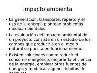 Impacto ambiental
● La generación, transporte, reparto y el
uso de la energía plantean problemas
medioambientales.
● La evaluación del impacto ambiental de
un proyecto consiste en un estudio de los
cambos que produciría en el medio
natural su puesta en funcionamiento.
● Existen soluciones como: reducir el
consumo energético, mejorar la eficiencia
de la energía, emplear otras fuentes de
energía y modificar algunos hábitos de
 