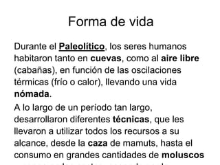 Forma de vida
Durante el Paleolítico, los seres humanos
habitaron tanto en cuevas, como al aire libre
(cabañas), en función de las oscilaciones
térmicas (frío o calor), llevando una vida
nómada.
A lo largo de un período tan largo,
desarrollaron diferentes técnicas, que les
llevaron a utilizar todos los recursos a su
alcance, desde la caza de mamuts, hasta el
consumo en grandes cantidades de moluscos
 