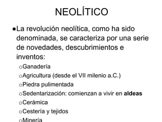 NEOLÍTICO
●La revolución neolítica, como ha sido
denominada, se caracteriza por una serie
de novedades, descubrimientos e
inventos:
oGanadería
oAgricultura (desde el VII milenio a.C.)
oPiedra pulimentada
oSedentarización: comienzan a vivir en aldeas
oCerámica
oCestería y tejidos
 