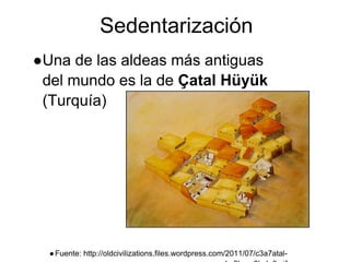 Sedentarización
●Una de las aldeas más antiguas
del mundo es la de Çatal Hüyük
(Turquía)
●Fuente: http://oldcivilizations.files.wordpress.com/2011/07/c3a7atal-
 