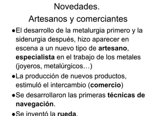 Novedades.
Artesanos y comerciantes
●El desarrollo de la metalurgia primero y la
siderurgia después, hizo aparecer en
escena a un nuevo tipo de artesano,
especialista en el trabajo de los metales
(joyeros, metalúrgicos…)
●La producción de nuevos productos,
estimuló el intercambio (comercio)
●Se desarrollaron las primeras técnicas de
navegación.
 