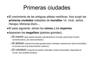 Primeras ciudades
●El crecimiento de las antiguas aldeas neolíticas, hizo surgir las
primeras ciudades rodeadas de murallas: Ur, Uruk, Jericó,
Harapa, Mohenjo-Daro…
●El paso siguiente, serían los reinos y los imperios.
●Aparecen los megalitos (piedras grandes):
oEl menhir (gran piedra clavada verticalmente en el suelo, podía tener función
conmemorativa y de marca territorial.)
oEl dolmen (cámara formada grandes losas verticales cubiertas por otras horizontales;
su función era la de enterramiento colectivo)
oEl crómlech (conjunto de piedras verticales y losas horizontales, dispuestas en
círculo. Son posibles templos)
 