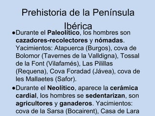 Prehistoria de la Península
Ibérica
●Durante el Paleolítico, los hombres son
cazadores-recolectores y nómadas.
Yacimientos: Atapuerca (Burgos), cova de
Bolomor (Tavernes de la Valldigna), Tossal
de la Font (Vilafamés), Las Pilillas
(Requena), Cova Foradad (Jávea), cova de
les Mallaetes (Safor).
●Durante el Neolítico, aparece la cerámica
cardial, los hombres se sedentarizan, son
agricultores y ganaderos. Yacimientos:
cova de la Sarsa (Bocairent), Casa de Lara
 