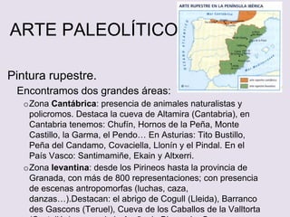 ARTE PALEOLÍTICO
Pintura rupestre.
Encontramos dos grandes áreas:
oZona Cantábrica: presencia de animales naturalistas y
policromos. Destaca la cueva de Altamira (Cantabria), en
Cantabria tenemos: Chufín, Hornos de la Peña, Monte
Castillo, la Garma, el Pendo… En Asturias: Tito Bustillo,
Peña del Candamo, Covaciella, Llonín y el Pindal. En el
País Vasco: Santimamiñe, Ekain y Altxerri.
oZona levantina: desde los Pirineos hasta la provincia de
Granada, con más de 800 representaciones; con presencia
de escenas antropomorfas (luchas, caza,
danzas…).Destacan: el abrigo de Cogull (Lleida), Barranco
des Gascons (Teruel), Cueva de los Caballos de la Valltorta
 