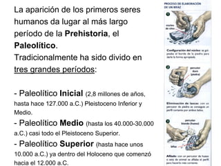 La aparición de los primeros seres
humanos da lugar al más largo
período de la Prehistoria, el
Paleolítico.
Tradicionalmente ha sido divido en
tres grandes períodos:
- Paleolítico Inicial (2,8 millones de años,
hasta hace 127.000 a.C.) Pleistoceno Inferior y
Medio.
- Paleolítico Medio (hasta los 40.000-30.000
a.C.) casi todo el Pleistoceno Superior.
- Paleolítico Superior (hasta hace unos
10.000 a.C.) ya dentro del Holoceno que comenzó
hacia el 12.000 a.C.
 