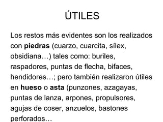ÚTILES
Los restos más evidentes son los realizados
con piedras (cuarzo, cuarcita, sílex,
obsidiana…) tales como: buriles,
raspadores, puntas de flecha, bifaces,
hendidores…; pero también realizaron útiles
en hueso o asta (punzones, azagayas,
puntas de lanza, arpones, propulsores,
agujas de coser, anzuelos, bastones
perforados…
 
