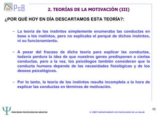 2. TEORÍAS DE LA MOTIVACIÓN (III) ¿POR QUÉ HOY EN DÍA DESCARTAMOS ESTA TEORÍA?: La teoría de los instintos simplemente enumeraba las conductas en base a los instintos, pero no explicaba el porqué de dichos instintos, ni su funcionamiento. A pesar del fracaso de dicha teoría para explicar las conductas, todavía perdura la idea de que nuestros genes predisponen a ciertas conductas, pero a la vez, los psicólogos también consideran que la conducta humana depende de las necesidades fisiológicas y de los deseos psicológicos. Por lo tanto, la teoría de los instintos resulta incompleta a la hora de explicar las conductas en términos de motivación. 