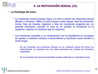 4. LA MOTIVACIÓN SEXUAL (II) La fisiología del sexo: La respuesta sexual humana sigue un ciclo o patrón de respuesta sexual (Master y Johnson, 1996), el ciclo incluye cuatro etapas: fase de excitación inicial, fase de meseta, orgasmo y fase de resolución (seguido por un periodo refrectario, durante el cual no es posible la excitación ni el orgasmo, superior en hombres que en mujeres). Las hormonas sexuales y su combinación con el hipotálamo se encargan de ayudar a nuestros cuerpos a desarrollarse y funcionar como hombre o como mujer. En los humanos las hormonas influyen en la conducta sexual de forma no determinante, en especial una vez están presentes los niveles de hormonas requeridos. En los animales las hormonas también pueden estimular su actividad sexual. 