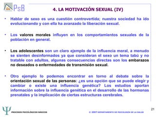 4. LA MOTIVACIÓN SEXUAL (IV) Hablar de sexo es una cuestión controvertida; nuestra sociedad ha ido evolucionando y con ella ha avanzado la liberación sexual.  Los  valores morales  influyen en los comportamientos sexuales de la población en general. Los adolescentes  son un claro ejemplo de la influencia moral, a menudo se sienten desinformados ya que consideran el sexo un tema tabú y no tratable con adultos, algunas consecuencias directas son los  embarazos no deseados o enfermedades de transmisión sexual . Otro ejemplo lo podemos encontrar en torno al debate sobre la  orientación sexual de las personas : ¿es una opción que se puede elegir y cambiar o existe una influencia genética? Los estudios aportan información sobre la influencia genética en el desarrollo de las hormonas prenatales y la implicación de ciertas estructuras cerebrales. 