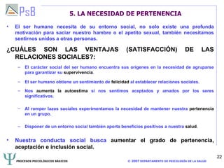 5. LA NECESIDAD DE PERTENENCIA  El ser humano necesita de su entorno social, no solo existe una profunda motivación para saciar nuestro hambre o el apetito sexual, también necesitamos sentirnos unidos a otras personas. ¿CUÁLES SON LAS VENTAJAS (SATISFACCIÓN) DE LAS RELACIONES SOCIALES?: El carácter social del ser humano encuentra sus orígenes en la necesidad de agruparse para garantizar su  supervivencia . El ser humano obtiene un sentimiento de  felicidad  al establecer relaciones sociales. Nos  aumenta la autoestima  si nos sentimos aceptados y amados por los seres significativos. Al romper lazos sociales experimentamos la necesidad de mantener nuestra  pertenencia  en un grupo. Disponer de un entorno social también aporta beneficios positivos a nuestra  salud . Nuestra conducta social busca  aumentar el grado de pertenencia, aceptación e inclusión social. 