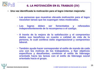6. LA MOTIVACIÓN EN EL TRABAJO (IV) Una vez identificada la motivación para el logro intentan mejorarla: Las personas que muestran elevada motivación para el logro necesitan tareas que les supongan retos moderados. Los logros deben ser fomentados y reforzados independientemente de la recompensa o el castigo. A través de la mejora de la satisfacción y el compromiso dados sus beneficios en cuanto a calidad de vida de la persona, lo cuál conlleva éxito organizacional y compromiso laboral. También ayuda hacer corresponder el estilo de mando de cada uno con los motivos de los trabajadores, a fijar objetivos específicos y desafiantes; combinar el estilo de liderazgo orientado hacia las tareas con el estilo de liderazgo social orientado hacia el grupo. 