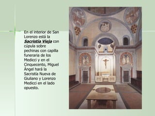 En el interior de San Lorenzo está la  Sacristía Vieja  con cúpula sobre pechinas con capilla funeraria de los Medicci y en el Cinquecento, Miguel Ángel hará la Sacristía Nueva de Giuliano y Lorenzo Medicci en el lado opuesto.  