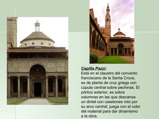 Capilla Pazzi: Está en el claustro del convento franciscano de la Santa Croce, es de planta de cruz griega con cúpula central sobre pechinas. El pórtico exterior, es sobre columnas en las que descansa un dintel con casetones roto por su arco central, juega con el color del material para dar dinamismo a la obra. 