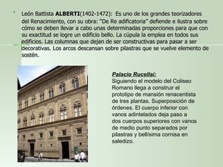 León Battista  ALBERTI (1402-1472):   Es uno de los grandes teorizadores del Renacimiento, con su obra: “De Re adificatoria” defiende e ilustra sobre cómo se deben llevar a cabo unas determinadas proporciones para que con su exactitud se logre un edificio bello. La cúpula la emplea en todos sus edificios. Las columnas que dejan de ser constructivas para pasar a ser decorativas. Los arcos descansan sobre pilastras que se vuelve elemento de sostén. Palacio Rucellai: Siguiendo el modelo del Coliseo Romano llega a construir el prototipo de mansión renacentista de tres plantas. Superposición de órdenes. El cuerpo inferior con vanos adintelados deja paso a dos cuerpos superiores con vanos de medio punto separados por pilastras y bellísima cornisa en saledizo. 