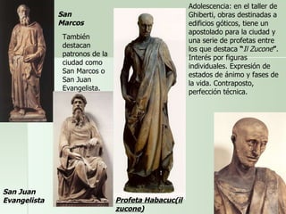Adolescencia: en el taller de Ghiberti, obras destinadas a edificios góticos, tiene un apostolado para la ciudad y una serie de profetas entre los que destaca  “ Il Zucone ” . Interés por figuras individuales. Expresión de estados de ánimo y fases de la vida. Contraposto, perfección técnica. Profeta Habacuc(il zucone) San Juan Evangelista San Marcos También destacan patronos de la ciudad como San Marcos o San Juan Evangelista.  