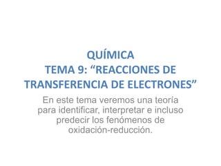QUÍMICA
   TEMA 9: “REACCIONES DE
TRANSFERENCIA DE ELECTRONES”
   En este tema veremos una teoría
  para identificar, interpretar e incluso
      predecir los fenómenos de
          oxidación-reducción.
 