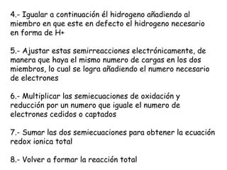 4.- Igualar a continuación él hidrogeno añadiendo al
miembro en que este en defecto el hidrogeno necesario
en forma de H+

5.- Ajustar estas semirreacciones electrónicamente, de
manera que haya el mismo numero de cargas en los dos
miembros, lo cual se logra añadiendo el numero necesario
de electrones

6.- Multiplicar las semiecuaciones de oxidación y
reducción por un numero que iguale el numero de
electrones cedidos o captados

7.- Sumar las dos semiecuaciones para obtener la ecuación
redox ionica total

8.- Volver a formar la reacción total
 