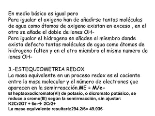 En medio básico es igual pero
Para igualar el oxigeno han de añadirse tantas moléculas
de agua como átomos de oxigeno existan en exceso , en el
otro se añade el doble de iones OH-
Para igualar el hidrogeno se añaden al miembro donde
exista defecto tantas moléculas de agua como átomos de
hidrogeno falten y en el otro miembro el mismo numero de
iones OH-

3.-ESTEQUIOMETRIA REDOX
La masa equivalente en un proceso redox es el cociente
entre la masa molecular y el número de electrones que
aparecen en la semirreacción.ME = M/e-
El heptaoxodicromato(VI) de potasio, o dicromato potásico, se
reduce a cromo(III) según la semirreacción, sin ajustar:
K2Cr2O7 + 6e- 2Cr2+
La masa equivalente resultará:294.2/6= 49.036
 