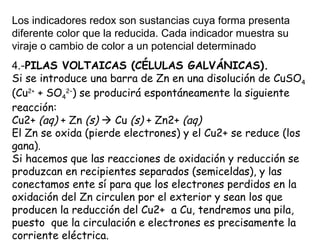 Los indicadores redox son sustancias cuya forma presenta
diferente color que la reducida. Cada indicador muestra su
viraje o cambio de color a un potencial determinado
4.-PILAS VOLTAICAS (CÉLULAS GALVÁNICAS).
Si se introduce una barra de Zn en una disolución de CuSO4
(Cu2+ + SO42–) se producirá espontáneamente la siguiente
reacción:
Cu2+ (aq) + Zn (s)  Cu (s) + Zn2+ (aq)
El Zn se oxida (pierde electrones) y el Cu2+ se reduce (los
gana).
Si hacemos que las reacciones de oxidación y reducción se
produzcan en recipientes separados (semiceldas), y las
conectamos ente sí para que los electrones perdidos en la
oxidación del Zn circulen por el exterior y sean los que
producen la reducción del Cu2+ a Cu, tendremos una pila,
puesto que la circulación e electrones es precisamente la
corriente eléctrica.
 