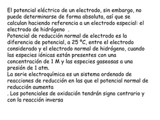 El potencial eléctrico de un electrodo, sin embargo, no
puede determinarse de forma absoluta, así que se
calculan haciendo referencia a un electrodo especial: el
electrodo de hidrógeno .
Potencial de reducción normal de electrodo es la
diferencia de potencial, a 25 ºC, entre el electrodo
considerado y el electrodo normal de hidrógeno, cuando
las especies iónicas están presentes con una
concentración de 1 M y las especies gaseosas a una
presión de 1 atm.
La serie electroquímica es un sistema ordenado de
reacciones de reducción en las que el potencial normal de
reducción aumenta
. Los potenciales de oxidación tendrán signo contrario y
con la reacción inversa
 