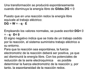 Una transformación se producirá espontáneamente
cuando disminuya la energía libre de Gibbs.DG < 0

Puesto que en una reacción redox la energía libre
equivale al trabajo eléctrico:
DG = W = - q · E

Empleando los valores normales, se puede escribir:DG< 0
= - q · E< 0
El signo negativo indica que se trata de un trabajo cedido
por la reacción, el sistema suministra trabajo eléctrico a
su entorno.
Para que la reacción sea espontánea, la fuerza
electromotriz de la reacción deberá ser positiva, ya que
así disminuirá la energía libre. Con los potenciales de
reducción de la serie electroquímica es posible
determinar la fuerza electromotriz de la reacción y, por
tanto, la espontaneidad de la reacción redox.
 