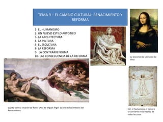 TEMA 9 – EL CAMBIO CULTURAL: RENACIMIENTO Y
REFORMA
1- EL HUMANISMO
2- UN NUEVO ESTILO ARTÍSTICO
3- LA ARQUITECTURA
4- LA PINTURA
5- EL ESCULTURA
8- LA REFORMA
9- LA CONTRARREFORMA
10- LAS CONSECUENCIA DE LA REFORMA
Capilla Sixtina: creación de Adán- Obra de Miguel Angel. Es uno de los símbolos del
Renacimiento.
Con el Humanismo el hombre
se convierte en la medida de
todas las cosas
La Gioconda de Leonardo da
Vinci
 