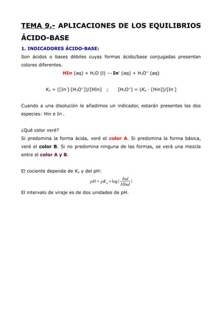 TEMA 9.- APLICACIONES DE LOS EQUILIBRIOS
ÁCIDO-BASE
1. INDICADORES ÁCIDO-BASE:
Son ácidos o bases débiles cuyas formas ácido/base conjugadas presentan
colores diferentes.
HIn (aq) + H2O (l) ↔In-
(aq) + H3O+
(aq)
Ka = ([In-
]·[H3O+
])/[HIn] ; [H3O+
] = (Ka · [Hin])/[In-
]
Cuando a una disolución le añadimos un indicador, estarán presentes las dos
especies: Hin e In-
.
¿Qué color veré?
Si predomina la forma ácida, veré el color A. Si predomina la forma básica,
veré el color B. Si no predomina ninguna de las formas, se verá una mezcla
entre el color A y B.
El cociente depende de Ka y del pH:
pH = pKa+log(
Ind
HInd
)
El intervalo de viraje es de dos unidades de pH.
 