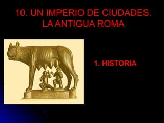 10. UN IMPERIO DE CIUDADES.
LA ANTIGUA ROMA
1. HISTORIA
 