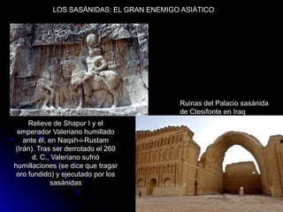 LOS SASÁNIDAS: EL GRAN ENEMIGO ASIÁTICO
Relieve de Shapur I y el
emperador Valeriano humillado
ante él, en Naqsh-i-Rustam
(Irán). Tras ser derrotado el 260
d. C., Valeriano sufrió
humillaciones (se dice que tragar
oro fundido) y ejecutado por los
sasánidas
Ruinas del Palacio sasánida
de Ctesifonte en Iraq
 