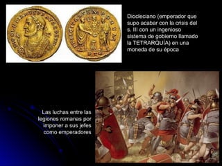 Diocleciano (emperador que
supo acabar con la crisis del
s. III con un ingenioso
sistema de gobierno llamado
la TETRARQUÍA) en una
moneda de su época
Las luchas entre las
legiones romanas por
imponer a sus jefes
como emperadores
 