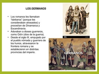 LOS GERMANOS
• Los romanos les llamaban
“bárbaros” (porque les
consideraban atrasados) y
procedían de Dinamarca y
Escandinavia.
• Adoraban a dioses guerreros,
como Odín (dios de la guerra).
• Desde el siglo III, empujado por
el pueblo nómada y guerrero de
los hunos, atravesaron la
frontera romana y se
establecieron en distintas
provincias del imperio.
 