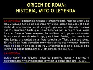 ORIGEN DE ROMA:
HISTORIA, MITO O LEYENDA.
LA LEYENDA: al nacer los mellizos Rómulo y Remo, hijos de Marte y de
Rea Silvia,una hija de un poderoso rey latino, fueron arrojados al Tíber
dentro de una canasta, siendo recogidos por una loba llamada Luperca
que los amamantó hasta que fueron hallados por un pastor cuya mujer
los crió. Cuando fueron mayores, los mellizos restituyeron a su abuelo
Numitor en el trono de Alba Longa, y decidieron fundar, como colonia de
Alba Longa, una ciudad en la ribera derecha del Tíber, y ser sus reyes.
En una de las fuerte discusión mantenidas por los dos hermanos, Rómulo
mató a Remo en un acceso de ira y arrepintiéndose en el acto, decidió
llamar a la ciudad Roma. Era el 21 de abril del año 753 a. C.
LA HISTORIA:
Surgió como una pequeña aldea de pastores latinos y sabinos, y
finalmente, los invasores etruscos formaron la ciudad en el año 753 a.C.
 