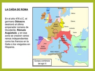 LA CAÍDA DE ROMA
En el año 476 d.C. el
germano Odoacro
destronó al último
emperador romano de
Occidente, Rómulo
Augústulo, y en esa
zona se crearon varios
reinos independientes
como los francos en la
Galia o los visigodos en
Hispania.
 