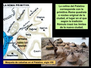 La colina del Palatino
corresponde con la
primitiva Roma quadrata
o núcleo original de la
ciudad, el lugar en el que
según la tradición
Rómulo trazó los límites
de la nueva ciudad.
Maqueta de cabañas en el Palatino, siglo VIII
 