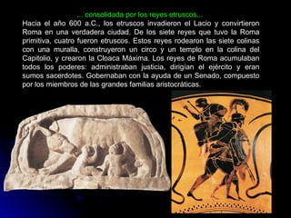 ... consolidada por los reyes etruscos...
Hacia el año 600 a.C., los etruscos invadieron el Lacio y convirtieron
Roma en una verdadera ciudad. De los siete reyes que tuvo la Roma
primitiva, cuatro fueron etruscos. Estos reyes rodearon las siete colinas
con una muralla, construyeron un circo y un templo en la colina del
Capitolio, y crearon la Cloaca Máxima. Los reyes de Roma acumulaban
todos los poderes: administraban justicia, dirigían el ejército y eran
sumos sacerdotes. Gobernaban con la ayuda de un Senado, compuesto
por los miembros de las grandes familias aristocráticas.
 