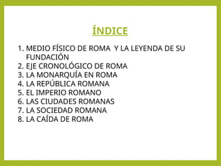 ÍNDICE
1. MEDIO FÍSICO DE ROMA Y LA LEYENDA DE SU
FUNDACIÓN
2. EJE CRONOLÓGICO DE ROMA
3. LA MONARQUÍA EN ROMA
4. LA REPÚBLICA ROMANA
5. EL IMPERIO ROMANO
6. LAS CIUDADES ROMANAS
7. LA SOCIEDAD ROMANA
8. LA CAÍDA DE ROMA
 