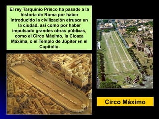 Circo Máximo
El rey Tarquinio Prisco ha pasado a la
historia de Roma por haber
introducido la civilización etrusca en
la ciudad, así como por haber
impulsado grandes obras públicas,
como el Circo Máximo, la Cloaca
Máxima, o el Templo de Júpiter en el
Capitolio.
 