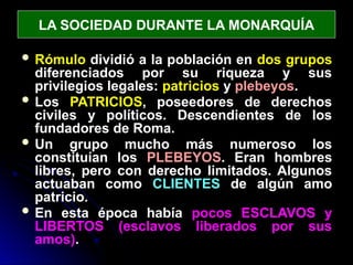 LA SOCIEDAD DURANTE LA MONARQUÍA
 Rómulo dividió a la población en dos grupos
diferenciados por su riqueza y sus
privilegios legales: patricios y plebeyos.
 Los PATRICIOS, poseedores de derechos
civiles y políticos. Descendientes de los
fundadores de Roma.
 Un grupo mucho más numeroso los
constituían los PLEBEYOS. Eran hombres
libres, pero con derecho limitados. Algunos
actuaban como CLIENTES de algún amo
patricio.
 En esta época había pocos ESCLAVOS y
LIBERTOS (esclavos liberados por sus
amos).
 