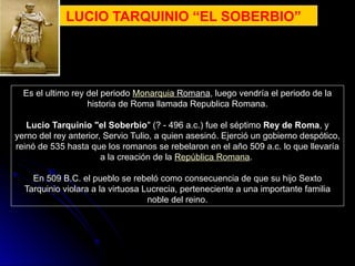 LUCIO TARQUINIO “EL SOBERBIO”
Es el ultimo rey del periodo Monarquia Romana, luego vendría el periodo de la
historia de Roma llamada Republica Romana.
Lucio Tarquinio "el Soberbio" (? - 496 a.c.) fue el séptimo Rey de Roma, y
yerno del rey anterior, Servio Tulio, a quien asesinó. Ejerció un gobierno despótico,
reinó de 535 hasta que los romanos se rebelaron en el año 509 a.c. lo que llevaría
a la creación de la República Romana.
En 509 B.C. el pueblo se rebeló como consecuencia de que su hijo Sexto
Tarquinio violara a la virtuosa Lucrecia, perteneciente a una importante familia
noble del reino.
 