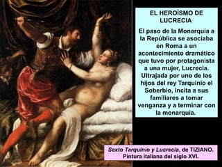 EL HEROÍSMO DE
LUCRECIA
El paso de la Monarquía a
la República se asociaba
en Roma a un
acontecimiento dramático
que tuvo por protagonista
a una mujer, Lucrecia.
Ultrajada por uno de los
hijos del rey Tarquinio el
Soberbio, incita a sus
familiares a tomar
venganza y a terminar con
la monarquía.
Sexto Tarquinio y Lucrecia, de TIZIANO.
Pintura italiana del siglo XVI.
 