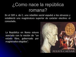 ¿Como nace la república
romana?
En el 509 a. de C. una rebelión social expulsó a los etruscos y
estableció una magistratura superior de carácter electivo: el
consulado.
La República en Roma estuvo
asociada con la noción de “un
estado libre, gobernado por
magistrados elegidos”.
 