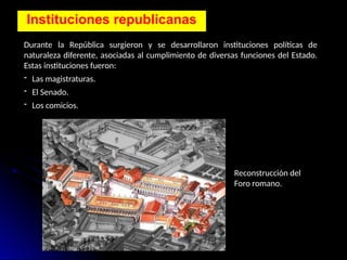 Instituciones republicanas
Durante la República surgieron y se desarrollaron instituciones políticas de
naturaleza diferente, asociadas al cumplimiento de diversas funciones del Estado.
Estas instituciones fueron:
- Las magistraturas.
- El Senado.
- Los comicios.
Reconstrucción del
Foro romano.
 