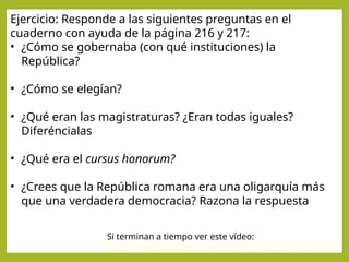 Ejercicio: Responde a las siguientes preguntas en el
cuaderno con ayuda de la página 216 y 217:
• ¿Cómo se gobernaba (con qué instituciones) la
República?
• ¿Cómo se elegían?
• ¿Qué eran las magistraturas? ¿Eran todas iguales?
Diferéncialas
• ¿Qué era el cursus honorum?
• ¿Crees que la República romana era una oligarquía más
que una verdadera democracia? Razona la respuesta
Si terminan a tiempo ver este vídeo:
https://www.youtube.com/watch?v=F9ZZnLIFr-Y&t=417s
 