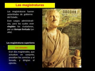 Las magistraturas
Las magistraturas fueron
autoridades de gobierno
del Estado.
Eran cargos administrati-
vos, para los cuales eran
elegidos los ciudadanos,
por un tiempo limitado (un
año).
Las magistraturas superiores
Los cónsules
Eran dos magistrados, que
actuaban en conjunto,
presidían los comicios y el
Senado, y dirigían el
ejército.
 