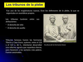 Los tribunos de la plebe
Fue una de las magistraturas nuevas. Eran los defensores de la plebe, la que se
organizaba en asambleas propias.
Los tribunos tuvieron entre sus
atribuciones:
- El derecho de veto
- El derecho de auxilio
Tribunos famosos fueron los hermanos
Tiberio y Cayo Graco, quienes, entre el 133
y el 123 a. de C., intentaron desarrollar
una reforma agraria que repartiera tierras,
para favorecer a los sectores más pobres.
Fueron asesinados.
Escultura de los hermanos Graco
 