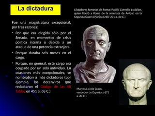 La dictadura
Fue una magistratura excepcional,
por tres razones:
- Por que era elegida sólo por el
Senado, en momentos de crisis
política interna o debida a un
ataque de una potencia extranjera.
- Porque duraba seis meses en el
cargo.
- Porque, en general, este cargo era
ocupado por un solo individuo. En
ocasiones más excepcionales, se
nombraban a más dictadores (por
ejemplo, los decenviros que
redactaron el Código de las XII
Tablas en 451 a. de C.)
Dictadores famosos de Roma: Publio Cornelio Escipión,
quien liberó a Roma de la amenaza de Aníbal, en la
Segunda Guerra Púnica (218- 201 a. de C.)
Marcos Licinio Craso,
vencedor de Espartaco (71
a. de C.).
 