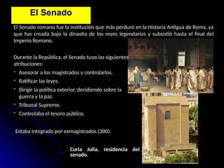 El Senado
El Senado romano fue la institución que más perduró en la Historia Antigua de Roma, ya
que fue creada bajo la dinastía de los reyes legendarios y subsistió hasta el final del
Imperio Romano.
Durante la República, el Senado tuvo las siguientes
atribuciones:
- Asesorar a los magistrados y controlarlos.
- Ratificar las leyes.
- Dirigir la política exterior, decidiendo sobre la
guerra y la paz.
- Tribunal Supremo.
- Controlaba el tesoro público.
Estaba integrado por exmagistrados (300).
Curia Julia, residencia del
senado.
 
